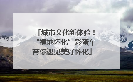 城市文化新体验！“福地怀化”彩蛋车带你遇见美好怀化
