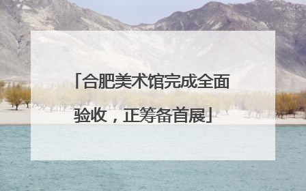 合肥美术馆完成全面验收，正筹备首展
