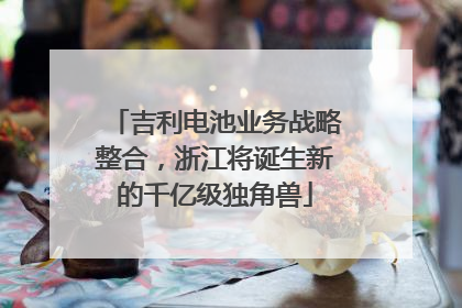 吉利电池业务战略整合，浙江将诞生新的千亿级独角兽