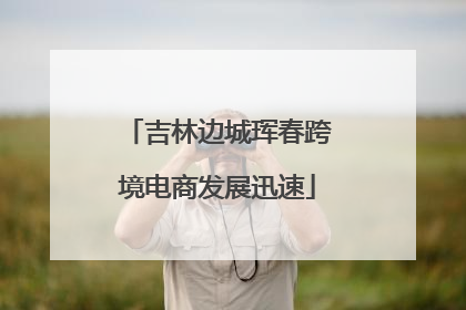 吉林边城珲春跨境电商发展迅速