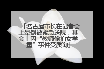 名古屋市长在记者会上晕倒被紧急送院，其会上因“教师偷拍女学童”事件受质询