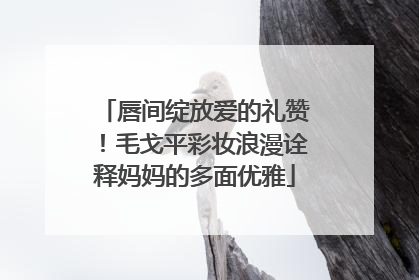 唇间绽放爱的礼赞！毛戈平彩妆浪漫诠释妈妈的多面优雅