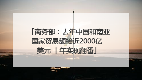 商务部：去年中国和南亚国家贸易额接近2000亿美元 十年实现翻番