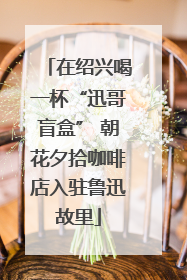 在绍兴喝一杯“迅哥盲盒” 朝花夕拾咖啡店入驻鲁迅故里