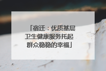 宿迁：优质基层卫生健康服务托起群众稳稳的幸福