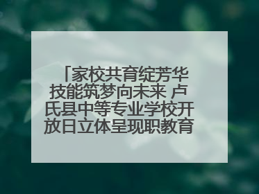 家校共育绽芳华 技能筑梦向未来 卢氏县中等专业学校开放日立体呈现职教育人新图景