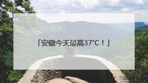 安徽今天最高37℃！
