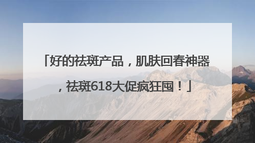 好的祛斑产品，肌肤回春神器，祛斑618大促疯狂囤！