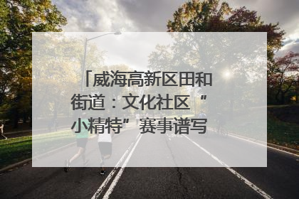 威海高新区田和街道：文化社区“小精特”赛事谱写文化赋能新乐章