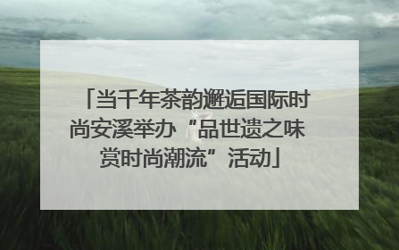 当千年茶韵邂逅国际时尚安溪举办“品世遗之味 赏时尚潮流”活动