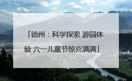 德州：科学探索 游园体验 六一儿童节惊喜满满