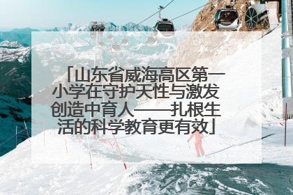 山东省威海高区第一小学在守护天性与激发创造中育人——扎根生活的科学教育更有效
