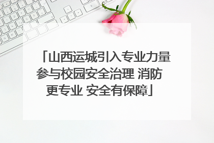 山西运城引入专业力量参与校园安全治理 消防更专业 安全有保障