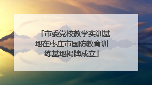 市委党校教学实训基地在枣庄市国防教育训练基地揭牌成立