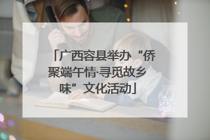 广西容县举办“侨聚端午情·寻觅故乡味”文化活动