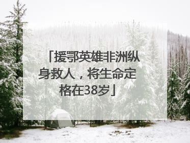 援鄂英雄非洲纵身救人，将生命定格在38岁