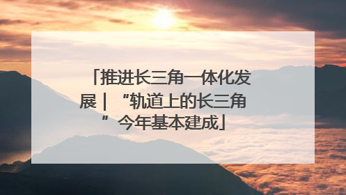 推进长三角一体化发展｜“轨道上的长三角”今年基本建成