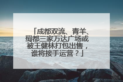 成都双流、青羊、蜀都三家万达广场或被王健林打包出售，谁将接手运营？