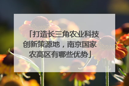 打造长三角农业科技创新策源地，南京国家农高区有哪些优势