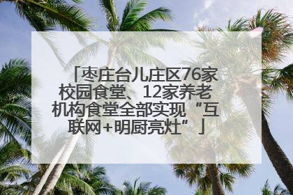 枣庄台儿庄区76家校园食堂、12家养老机构食堂全部实现“互联网+明厨亮灶”