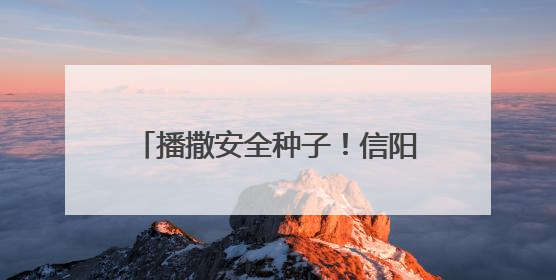 播撒安全种子！信阳交警开展“美丽乡村行”筑牢农村交通防线