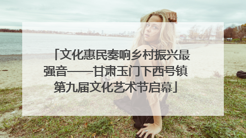 文化惠民奏响乡村振兴最强音——甘肃玉门下西号镇第九届文化艺术节启幕
