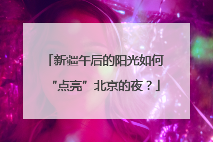新疆午后的阳光如何“点亮”北京的夜？