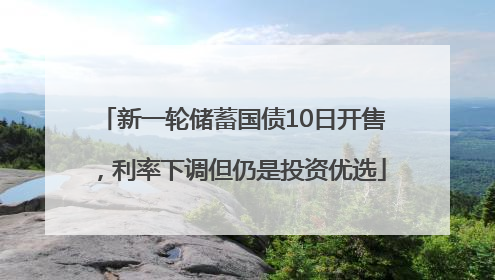 新一轮储蓄国债10日开售，利率下调但仍是投资优选