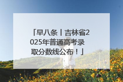 早八条丨吉林省2025年普通高考录取分数线公布！