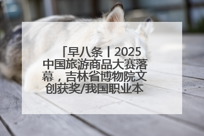 早八条丨2025中国旅游商品大赛落幕，吉林省博物院文创获奖/我国职业本科高校加速扩容