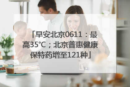 早安北京0611：最高35℃；北京普惠健康保特药增至121种