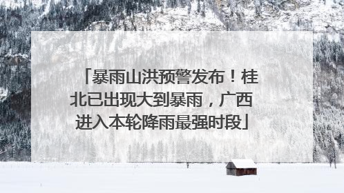 暴雨山洪预警发布！桂北已出现大到暴雨，广西进入本轮降雨最强时段