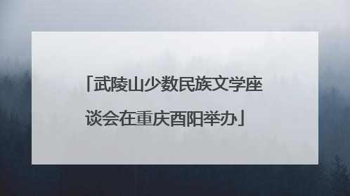 武陵山少数民族文学座谈会在重庆酉阳举办