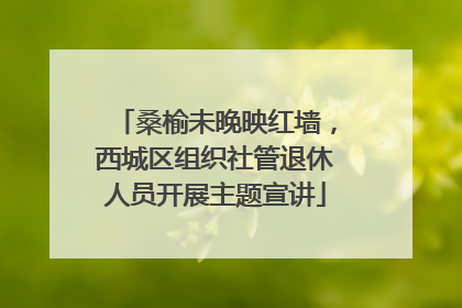 桑榆未晚映红墙，西城区组织社管退休人员开展主题宣讲