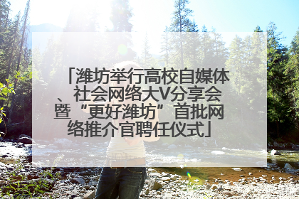 潍坊举行高校自媒体、社会网络大V分享会暨“更好潍坊”首批网络推介官聘任仪式