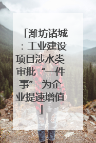 潍坊诸城：工业建设项目涉水类审批“一件事” 为企业提速增值