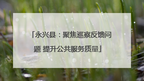 永兴县：聚焦巡察反馈问题 提升公共服务质量