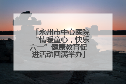 永州市中心医院“情暖童心，快乐六一”健康教育促进活动圆满举办