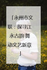 永州市文联：探寻江永古韵 舞动文艺新章