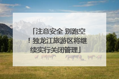 注意安全 别跑空！独龙江旅游区将继续实行关闭管理