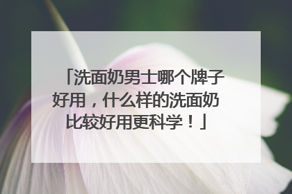 洗面奶男士哪个牌子好用，什么样的洗面奶比较好用更科学！