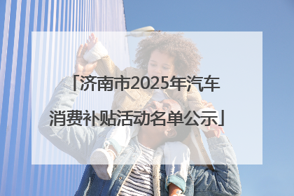 济南市2025年汽车消费补贴活动名单公示