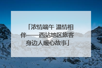 浓情端午 温情相伴——西站地区旅客身边人暖心故事