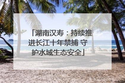 湖南汉寿：持续推进长江十年禁捕 守护水域生态安全