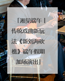 湘见端午丨传统戏曲新玩法《新刘海砍樵》端午假期加场演出
