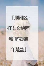 荆州区：打卡文博西城 解锁端午楚韵