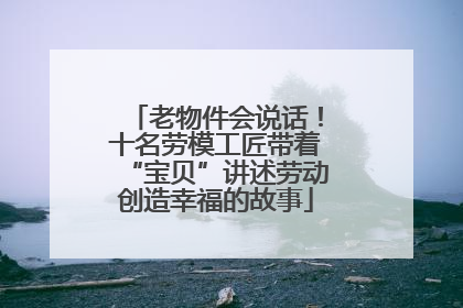 老物件会说话！十名劳模工匠带着“宝贝”讲述劳动创造幸福的故事