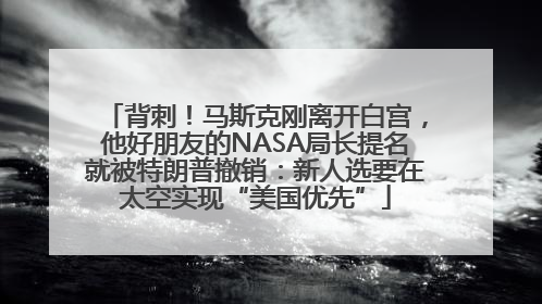 背刺！马斯克刚离开白宫，他好朋友的NASA局长提名就被特朗普撤销：新人选要在太空实现“美国优先”