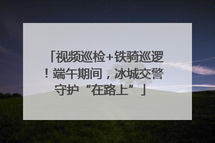 视频巡检+铁骑巡逻！端午期间，冰城交警守护“在路上”