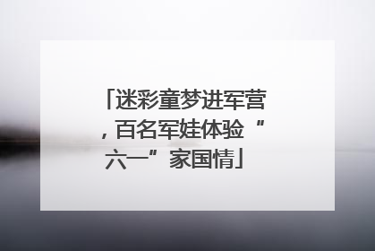 迷彩童梦进军营，百名军娃体验“六一”家国情